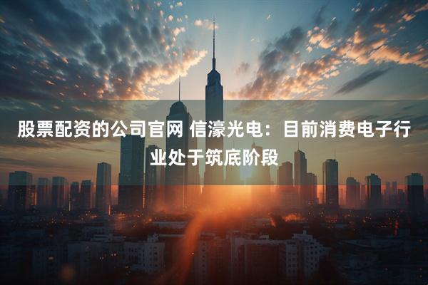 股票配资的公司官网 信濠光电：目前消费电子行业处于筑底阶段