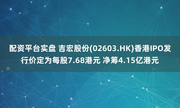 配资平台实盘 吉宏股份(02603.HK)香港IPO发行价定为每股7.68港元 净筹4.15亿港元