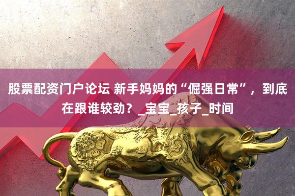 股票配资门户论坛 新手妈妈的“倔强日常”，到底在跟谁较劲？_宝宝_孩子_时间