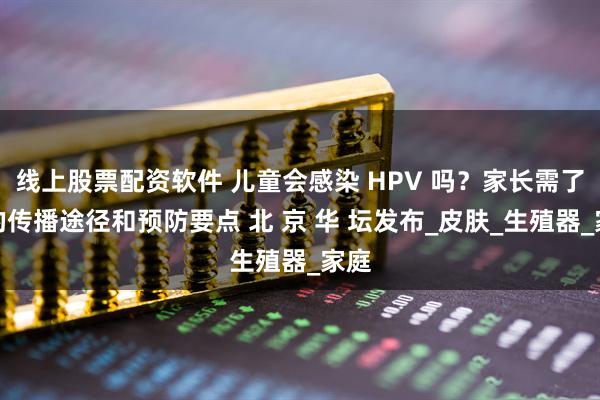 线上股票配资软件 儿童会感染 HPV 吗？家长需了解的传播途径和预防要点 北 京 华 坛发布_皮肤_生殖器_家庭