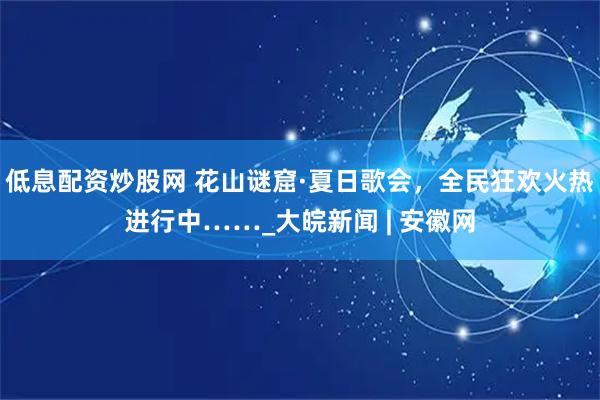低息配资炒股网 花山谜窟·夏日歌会，全民狂欢火热进行中……_大皖新闻 | 安徽网