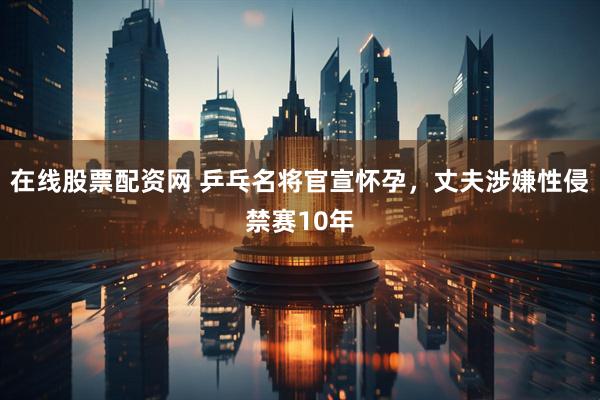 在线股票配资网 乒乓名将官宣怀孕，丈夫涉嫌性侵禁赛10年