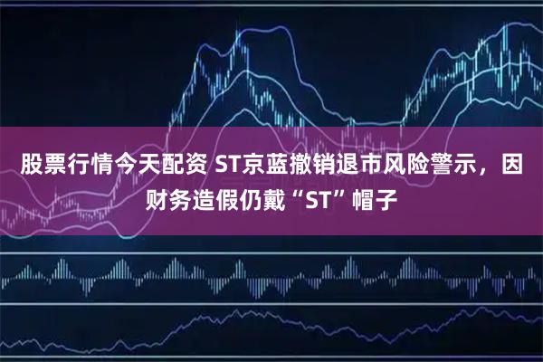 股票行情今天配资 ST京蓝撤销退市风险警示，因财务造假仍戴“ST”帽子