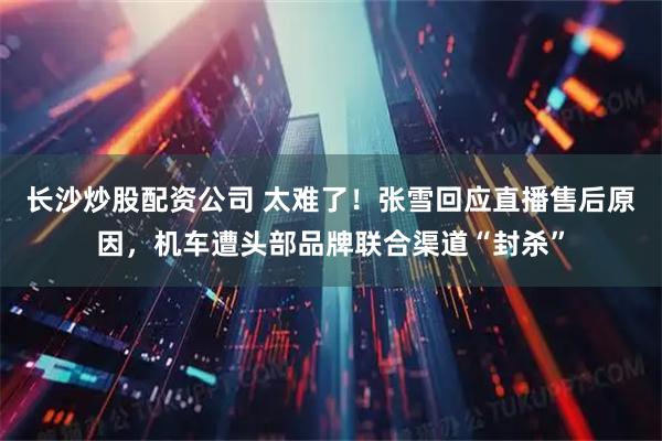 长沙炒股配资公司 太难了！张雪回应直播售后原因，机车遭头部品牌联合渠道“封杀”