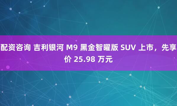 配资咨询 吉利银河 M9 黑金智曜版 SUV 上市，先享价 25.98 万元